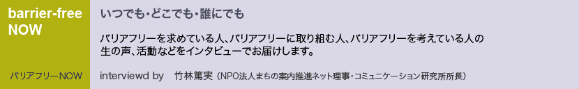 バリアフリーNOW バリアフリーを求めている人、バリアフリーに取り組む人、バリアフリーを考えている人の生の声、活動などをインタビューでお届けします。